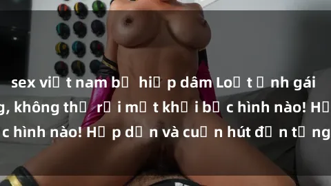 sex việt nam bị hiếp dâm Loạt ảnh gái xinh sex nóng bỏng, không thể rời mắt khỏi bức hình nào! Hấp dẫn và cuốn hút đến từng chi tiết.