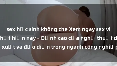 sex học sinh không che Xem ngay sex video Việt Nam hot nhất hiện nay – Đỉnh cao của nghệ thuật diễn xuất và đạo diễn trong ngành công nghiệp phim người lớn tại đây!
