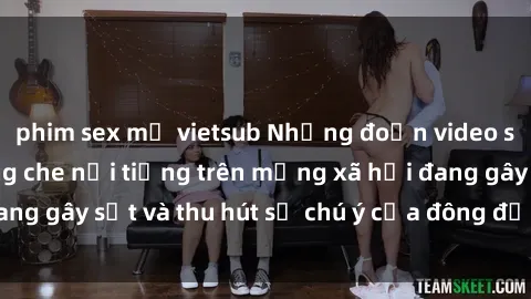phim sex mỹ vietsub Những đoạn video sex Việt Nam không che nổi tiếng trên mạng xã hội đang gây sốt và thu hút sự chú ý của đông đảo người xem.