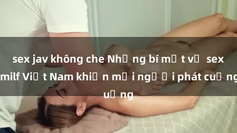sex jav không che Những bí mật về sex milf Việt Nam khiến mọi người phát cuồng
