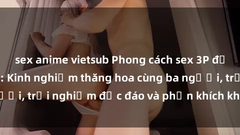 sex anime vietsub Phong cách sex 3P độc đáo tại Việt Nam: Kinh nghiệm thăng hoa cùng ba người, trải nghiệm độc đáo và phấn khích không thể bỏ lỡ!