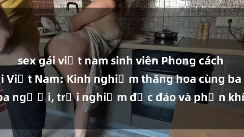 sex gái việt nam sinh viên Phong cách sex 3P độc đáo tại Việt Nam: Kinh nghiệm thăng hoa cùng ba người, trải nghiệm độc đáo và phấn khích không thể bỏ lỡ!