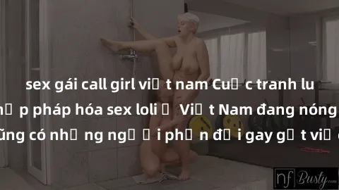 sex gái call girl việt nam Cuộc tranh luận về việc có nên hợp pháp hóa sex loli ở Việt Nam đang nóng lên. Đồng thời, cũng có những người phản đối gay gắt việc này vì lo ngại về tác động tiêu cực lên t