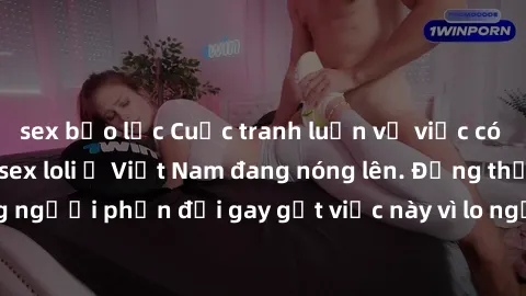 sex bạo lực Cuộc tranh luận về việc có nên hợp pháp hóa sex loli ở Việt Nam đang nóng lên. Đồng thời, cũng có những người phản đối gay gắt việc này vì lo ngại về tác động tiêu cực lên trẻ em và xã hội