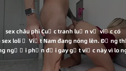sex châu phi Cuộc tranh luận về việc có nên hợp pháp hóa sex loli ở Việt Nam đang nóng lên. Đồng thời, cũng có những người phản đối gay gắt việc này vì lo ngại về tác động tiêu cực lên trẻ em và xã hộ