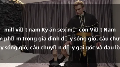 milf việt nam Kỳ án sex mẹ con Việt Nam: Sự sở hữu và xâm phạm trong gia đình đầy sóng gió, câu chuyện đầy gai góc và đau lòng.