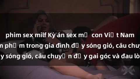phim sex milf Kỳ án sex mẹ con Việt Nam: Sự sở hữu và xâm phạm trong gia đình đầy sóng gió, câu chuyện đầy gai góc và đau lòng.