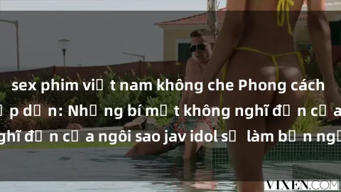 sex phim việt nam không che Phong cách sex jav idol siêu hấp dẫn: Những bí mật không nghĩ đến của ngôi sao jav idol sẽ làm bạn ngạc nhiên!