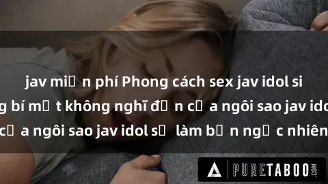 jav miễn phí Phong cách sex jav idol siêu hấp dẫn: Những bí mật không nghĩ đến của ngôi sao jav idol sẽ làm bạn ngạc nhiên!