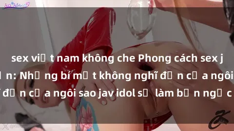sex việt nam không che Phong cách sex jav idol siêu hấp dẫn: Những bí mật không nghĩ đến của ngôi sao jav idol sẽ làm bạn ngạc nhiên!