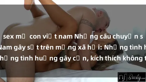 sex mẹ con việt nam Những câu chuyện sex sinh viên Việt Nam gây sốt trên mạng xã hội: Những tình huống gây cấn, kích thích không thể bỏ qua