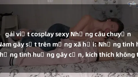 gái việt cosplay sexy Những câu chuyện sex sinh viên Việt Nam gây sốt trên mạng xã hội: Những tình huống gây cấn, kích thích không thể bỏ qua