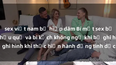 sex việt nam bị hiếp dâm Bí mật sex bị quay lén: Những hậu quả và bi kịch không ngờ khi bị ghi hình khi thực hiện hành động tình dục mà không biết.