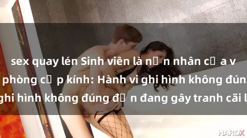 sex quay lén Sinh viên là nạn nhân của video quay lén trong phòng cấp kính: Hành vi ghi hình không đúng đắn đang gây tranh cãi lớn