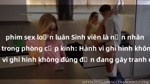 phim sex loạn luân Sinh viên là nạn nhân của video quay lén trong phòng cấp kính: Hành vi ghi hình không đúng đắn đang gây tranh cãi lớn