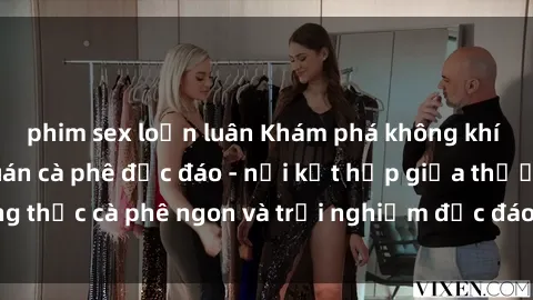 phim sex loạn luân Khám phá không khí độc đáo tại sex quán cà phê độc đáo - nơi kết hợp giữa thưởng thức cà phê ngon và trải nghiệm độc đáo của không gian sex shop.
