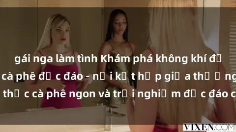 gái nga làm tình Khám phá không khí độc đáo tại sex quán cà phê độc đáo - nơi kết hợp giữa thưởng thức cà phê ngon và trải nghiệm độc đáo của không gian sex shop.