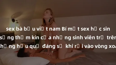 sex bà bầu việt nam Bí mật sex học sinh không che: Cuộc sống thầm kín của những sinh viên trẻ trên trường. Những hậu quả đáng sợ khi rơi vào vòng xoáy của tình dục từ tuổi mới lớn.