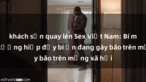 khách sạn quay lén Sex Việt Nam: Bí mật về vụ cưỡng hiếp đầy bí ẩn đang gây bão trên mạng xã hội