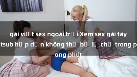 gái việt sex ngoài trời Xem sex gái tây vietsub hấp dẫn không thể bỏ lỡ chỉ trong phút