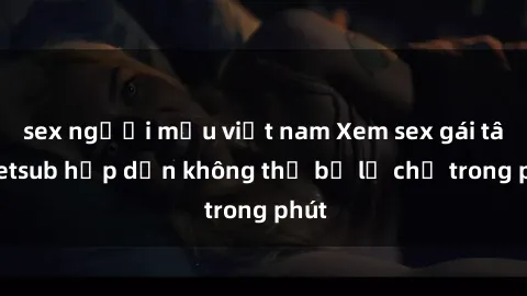 sex người mẫu việt nam Xem sex gái tây vietsub hấp dẫn không thể bỏ lỡ chỉ trong phút