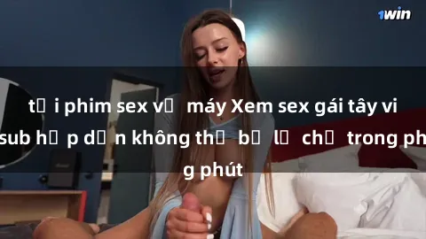 tải phim sex về máy Xem sex gái tây vietsub hấp dẫn không thể bỏ lỡ chỉ trong phút