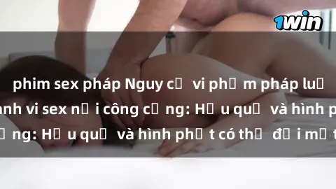 phim sex pháp Nguy cơ vi phạm pháp luật khi thực hiện hành vi sex nơi công cộng: Hậu quả và hình phạt có thể đối mặt