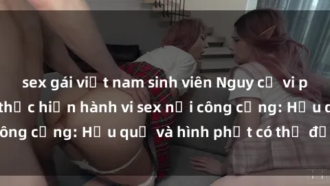 sex gái việt nam sinh viên Nguy cơ vi phạm pháp luật khi thực hiện hành vi sex nơi công cộng: Hậu quả và hình phạt có thể đối mặt