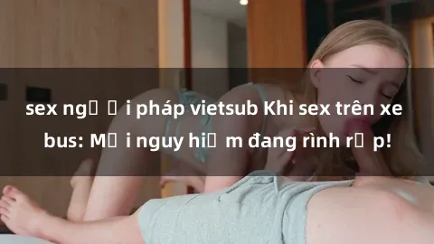 sex người pháp vietsub Khi sex trên xe bus: Mối nguy hiểm đang rình rập!