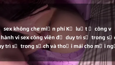 sex không che miễn phí Kỷ luật ở công viên: Chấn chỉnh hành vi sex công viên để duy trì sự trong sạch và thoải mái cho mọi người.