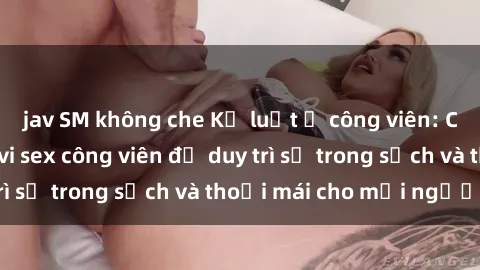 jav SM không che Kỷ luật ở công viên: Chấn chỉnh hành vi sex công viên để duy trì sự trong sạch và thoải mái cho mọi người.