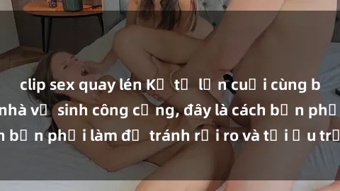 clip sex quay lén Kể từ lần cuối cùng bạn thực hành sex nhà vệ sinh công cộng, đây là cách bạn phải làm để tránh rủi ro và tối ưu trải nghiệm.