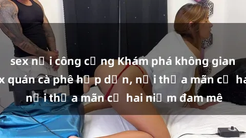 sex nơi công cộng Khám phá không gian độc đáo tại sex quán cà phê hấp dẫn, nơi thỏa mãn cả hai niềm đam mê