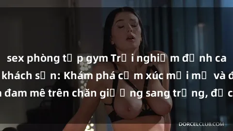 sex phòng tập gym Trải nghiệm đỉnh cao tình yêu tại sex khách sạn: Khám phá cảm xúc mới mẻ và đam mê trên chăn giường sang trọng, độc đáo, không giới hạn.