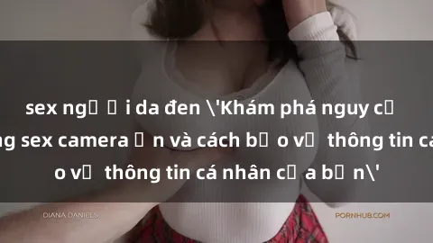 sex người da đen 'Khám phá nguy cơ của việc sử dụng sex camera ẩn và cách bảo vệ thông tin cá nhân của bạn'