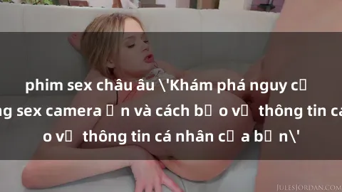 phim sex châu âu 'Khám phá nguy cơ của việc sử dụng sex camera ẩn và cách bảo vệ thông tin cá nhân của bạn'
