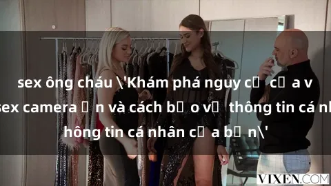 sex ông cháu 'Khám phá nguy cơ của việc sử dụng sex camera ẩn và cách bảo vệ thông tin cá nhân của bạn'
