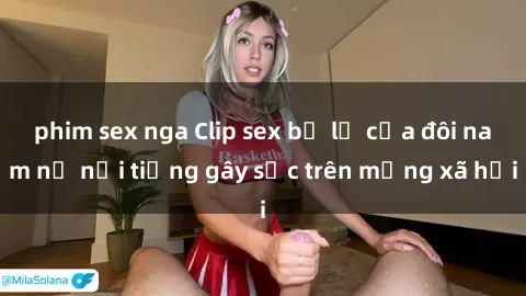 phim sex nga Clip sex bị lộ của đôi nam nữ nổi tiếng gây sốc trên mạng xã hội