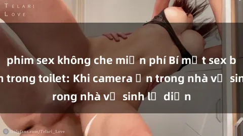 phim sex không che miễn phí Bí mật sex bị quay lén trong toilet: Khi camera ẩn trong nhà vệ sinh lộ diện