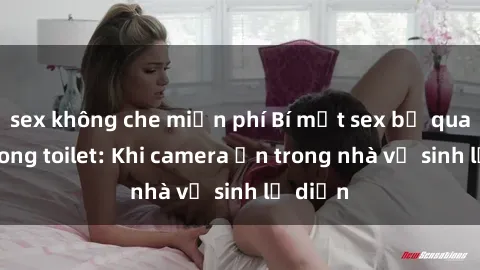 sex không che miễn phí Bí mật sex bị quay lén trong toilet: Khi camera ẩn trong nhà vệ sinh lộ diện