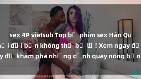 sex 4P vietsub Top bộ phim sex Hàn Quốc hot nhất mọi thời đại bạn không thể bỏ lỡ! Xem ngay để khám phá những cảnh quay nóng bỏng, đầy nghẹt thở!