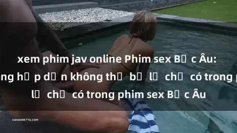 xem phim jav online Phim sex Bắc Âu: Những cảnh nóng hấp dẫn không thể bỏ lỡ chỉ có trong phim sex Bắc Âu