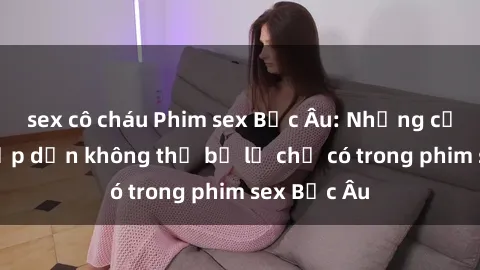 sex cô cháu Phim sex Bắc Âu: Những cảnh nóng hấp dẫn không thể bỏ lỡ chỉ có trong phim sex Bắc Âu