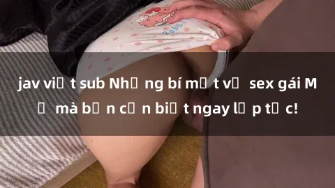 jav việt sub Những bí mật về sex gái Mỹ mà bạn cần biết ngay lập tức!