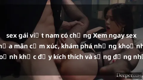 sex gái việt nam có chồng Xem ngay sex jav không che để thỏa mãn cảm xúc, khám phá những khoảnh khắc đầy kích thích và sống động nhất chỉ trong click!