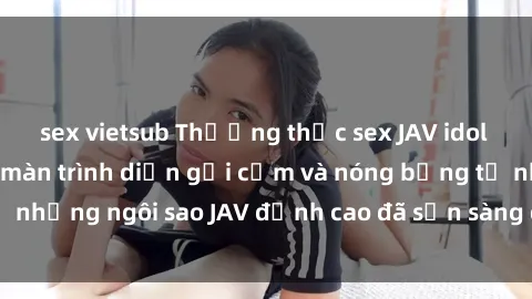 sex vietsub Thưởng thức sex JAV idol miễn phí: Những màn trình diễn gợi cảm và nóng bỏng từ những ngôi sao JAV đỉnh cao đã sẵn sàng để bạn khám phá.