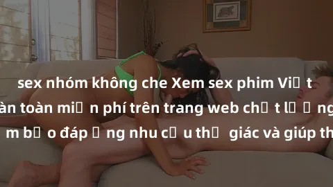 sex nhóm không che Xem sex phim Việt Nam không che hoàn toàn miễn phí trên trang web chất lượng cao. Đảm bảo đáp ứng nhu cầu thị giác và giúp thỏa mãn mong muốn của bạn.