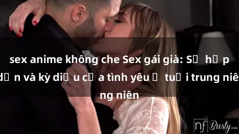 sex anime không che Sex gái già: Sự hấp dẫn và kỳ diệu của tình yêu ở tuổi trung niên