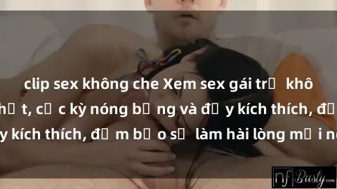 clip sex không che Xem sex gái trẻ không che hấp dẫn nhất, cực kỳ nóng bỏng và đầy kích thích, đảm bảo sẽ làm hài lòng mọi người!