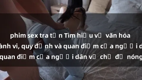 phim sex tra tấn Tìm hiểu về văn hóa sex ở Việt Nam: Hành vi, quy định và quan điểm của người dân về chủ đề nóng